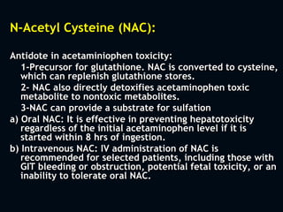 N-Acetyl Cysteine (NAC):
Antidote in acetaminiophen toxicity:
1-Precursor for glutathione. NAC is converted to cysteine,
which can replenish glutathione stores.
2- NAC also directly detoxifies acetaminophen toxic
metabolite to nontoxic metabolites.
3-NAC can provide a substrate for sulfation
a) Oral NAC: It is effective in preventing hepatotoxicity
regardless of the initial acetaminophen level if it is
started within 8 hrs of ingestion.
b) Intravenous NAC: IV administration of NAC is
recommended for selected patients, including those with
GIT bleeding or obstruction, potential fetal toxicity, or an
inability to tolerate oral NAC.
 