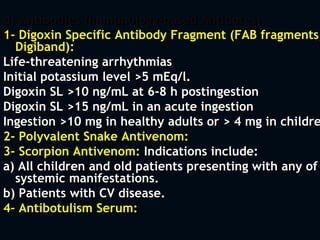 d) Antibodies (Immunology-based Antidotes)
1- Digoxin Specific Antibody Fragment (FAB fragments,
Digiband):
Life-threatening arrhythmias
Initial potassium level >5 mEq/l.
Digoxin SL >10 ng/mL at 6-8 h postingestion
Digoxin SL >15 ng/mL in an acute ingestion
Ingestion >10 mg in healthy adults or > 4 mg in childre
2- Polyvalent Snake Antivenom:
3- Scorpion Antivenom: Indications include:
a) All children and old patients presenting with any of
systemic manifestations.
b) Patients with CV disease.
4- Antibotulism Serum:
 