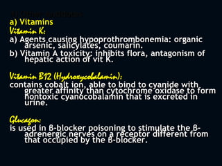 4) Other Antidotes
a) Vitamins
Vitamin K:
a) Agents causing hypoprothrombonemia: organic
arsenic, salicylates, coumarin.
b) Vitamin A toxicity: inhibits flora, antagonism of
hepatic action of vit K.
Vitamin B12 (Hydroxycobalamin):
contains cobalt ion, able to bind to cyanide with
greater affinity than cytochrome oxidase to form
nontoxic cyanocobalamin that is excreted in
urine.
Glucagon:
is used in β-blocker poisoning to stimulate the β-
adrenergic nerves on a receptor different from
that occupied by the β-blocker.
 
