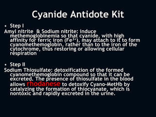 Cyanide Antidote Kit
• Step I
Amyl nitrite & Sodium nitrite: induce
methemoglobinemia so that cyanide, with high
affinity for ferric iron (Fe3+), may attach to it to form
cyanomethemoglobin, rather than to the iron of the
cytochrome, thus restoring or allowing cellular
respiration
• Step II
Sodium Thiosulfate: detoxification of the formed
cyanomethemoglobin compound so that it can be
excreted. The presence of thiosulfate in the blood
allows rhodanese to detoxify Cyano-MetHb by
catalyzing the formation of thiocyanate, which is
nontoxic and rapidly excreted in the urine.
 