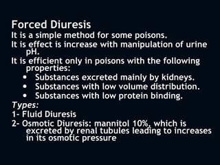 Forced Diuresis
It is a simple method for some poisons.
It is effect is increase with manipulation of urine
pH.
It is efficient only in poisons with the following
properties:
 Substances excreted mainly by kidneys.
 Substances with low volume distribution.
 Substances with low protein binding.
Types:
1- Fluid Diuresis
2- Osmotic Diuresis: mannitol 10%, which is
excreted by renal tubules leading to increases
in its osmotic pressure
 