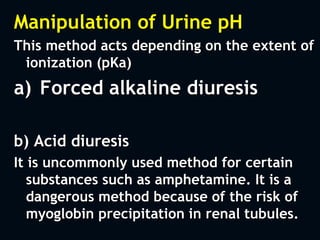 Manipulation of Urine pH
This method acts depending on the extent of
ionization (pKa)
a) Forced alkaline diuresis
b) Acid diuresis
It is uncommonly used method for certain
substances such as amphetamine. It is a
dangerous method because of the risk of
myoglobin precipitation in renal tubules.
 