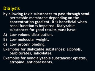 Dialysis
by allowing toxic substances to pass through semi-
permeable membrane depending on the
concentration gradient. It is beneficial when
renal function is impaired. Dialyzable
substances for good results must have:
A) Low volume distribution.
B) Low molecular weight.
C) Low protein binding.
Examples for dialyzable substances: alcohols,
barbiturates, salicylates.
Examples for nondialyzable substances: opiates,
atropine, antidpressants.
 