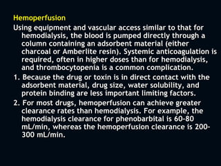 Hemoperfusion
Using equipment and vascular access similar to that for
hemodialysis, the blood is pumped directly through a
column containing an adsorbent material (either
charcoal or Amberlite resin). Systemic anticoagulation is
required, often in higher doses than for hemodialysis,
and thrombocytopenia is a common complication.
1. Because the drug or toxin is in direct contact with the
adsorbent material, drug size, water solubility, and
protein binding are less important limiting factors.
2. For most drugs, hemoperfusion can achieve greater
clearance rates than hemodialysis. For example, the
hemodialysis clearance for phenobarbital is 60–80
mL/min, whereas the hemoperfusion clearance is 200–
300 mL/min.
 