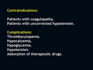 Contraindications:
Patients with coagulopathy.
Patients with uncorrected hypotension.
Complications:
Thrombocytopenia.
Hypocalcemia.
Hypoglycemia.
Hypotension.
Adsorption of therapeutic drugs.
 