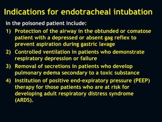 Indications for endotracheal intubation
in the poisoned patient include:
1) Protection of the airway in the obtunded or comatose
patient with a depressed or absent gag reflex to
prevent aspiration during gastric lavage
2) Controlled ventilation in patients who demonstrate
respiratory depression or failure
3) Removal of secretions in patients who develop
pulmonary edema secondary to a toxic substance
4) Institution of positive end-expiratory pressure (PEEP)
therapy for those patients who are at risk for
developing adult respiratory distress syndrome
(ARDS).
 