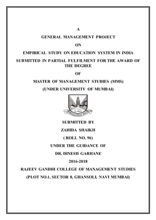 A
GENERAL MANAGEMENT PROJECT
ON
EMPIRICAL STUDY ON EDUCATION SYSTEM IN INDIA
SUBMITTED IN PARTIAL FULFILMENT FOR THE AWARD OF
THE DEGREE
OF
MASTER OF MANAGEMENT STUDIES (MMS)
(UNDER UNIVERSITY OF MUMBAI)
SUBMITTED BY
ZAHIDA SHAIKH
( ROLL NO. 96)
UNDER THE GUIDANCE OF
DR. DINESH GABHANE
2016-2018
RAJEEV GANDHI COLLEGE OF MANAGEMENT STUDIES
(PLOT NO.1, SECTOR 8, GHANSOLI, NAVI MUMBAI)
 