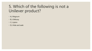 5. Which of the following is not a
Unilever product?
◦ A.) Magnum
◦ B.) Lifebuoy
◦ C.) Lipton
◦ D.) Hide and seek
 
