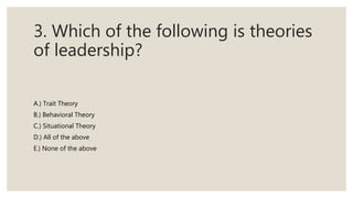 3. Which of the following is theories
of leadership?
A.) Trait Theory
B.) Behavioral Theory
C.) Situational Theory
D.) All of the above
E.) None of the above
 
