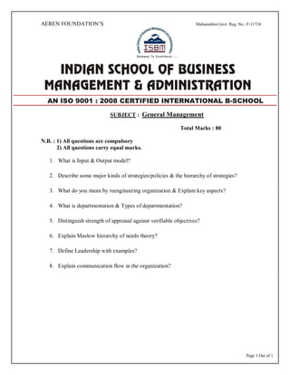 Page 1 Out of 1
AEREN FOUNDATION’S Maharashtra Govt. Reg. No.: F-11724
SUBJECT : General Management
Total Marks : 80
N.B. : 1) All questions are compulsory
2) All questions carry equal marks.
1. What is Input & Output model?
2. Describe some major kinds of strategies/policies & the hierarchy of strategies?
3. What do you mean by reengineering organization & Explain key aspects?
4. What is departmentation & Types of departmentation?
5. Distinguish strength of appraisal against verifiable objectives?
6. Explain Maslow hierarchy of needs theory?
7. Define Leadership with examples?
8. Explain communication flow in the organization?
AN ISO 9001 : 2008 CERTIFIED INTERNATIONAL B-SCHOOL
 
