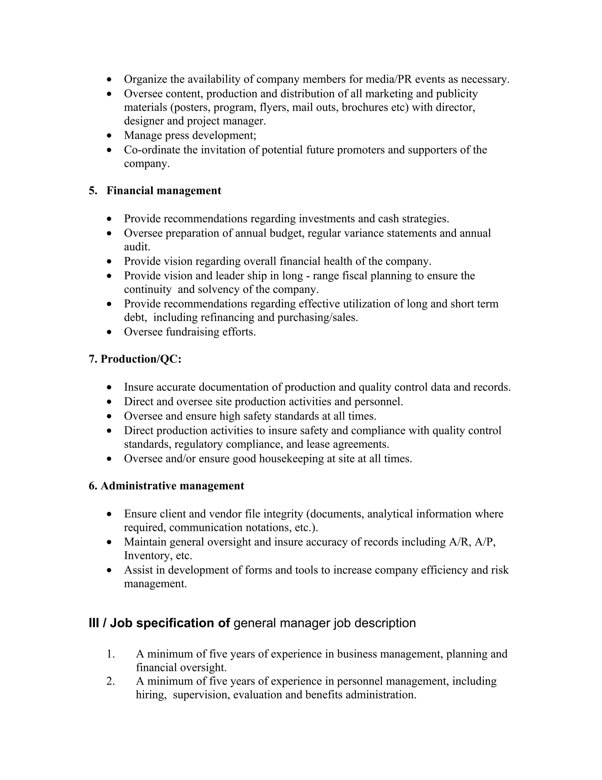 •    Organize the availability of company members for media/PR events as necessary.
   •    Oversee content, production and distribution of all marketing and publicity
        materials (posters, program, flyers, mail outs, brochures etc) with director,
        designer and project manager.
   •    Manage press development;
   •    Co-ordinate the invitation of potential future promoters and supporters of the
        company.

5. Financial management

   •    Provide recommendations regarding investments and cash strategies.
   •    Oversee preparation of annual budget, regular variance statements and annual
        audit.
   •    Provide vision regarding overall financial health of the company.
   •    Provide vision and leader ship in long - range fiscal planning to ensure the
        continuity and solvency of the company.
   •    Provide recommendations regarding effective utilization of long and short term
        debt, including refinancing and purchasing/sales.
   •    Oversee fundraising efforts.

7. Production/QC:

   •    Insure accurate documentation of production and quality control data and records.
   •    Direct and oversee site production activities and personnel.
   •    Oversee and ensure high safety standards at all times.
   •    Direct production activities to insure safety and compliance with quality control
        standards, regulatory compliance, and lease agreements.
   •    Oversee and/or ensure good housekeeping at site at all times.

6. Administrative management

   •    Ensure client and vendor file integrity (documents, analytical information where
        required, communication notations, etc.).
   •    Maintain general oversight and insure accuracy of records including A/R, A/P,
        Inventory, etc.
   •    Assist in development of forms and tools to increase company efficiency and risk
        management.


III / Job specification of general manager job description

   1.     A minimum of five years of experience in business management, planning and
          financial oversight.
   2.     A minimum of five years of experience in personnel management, including
          hiring, supervision, evaluation and benefits administration.
 