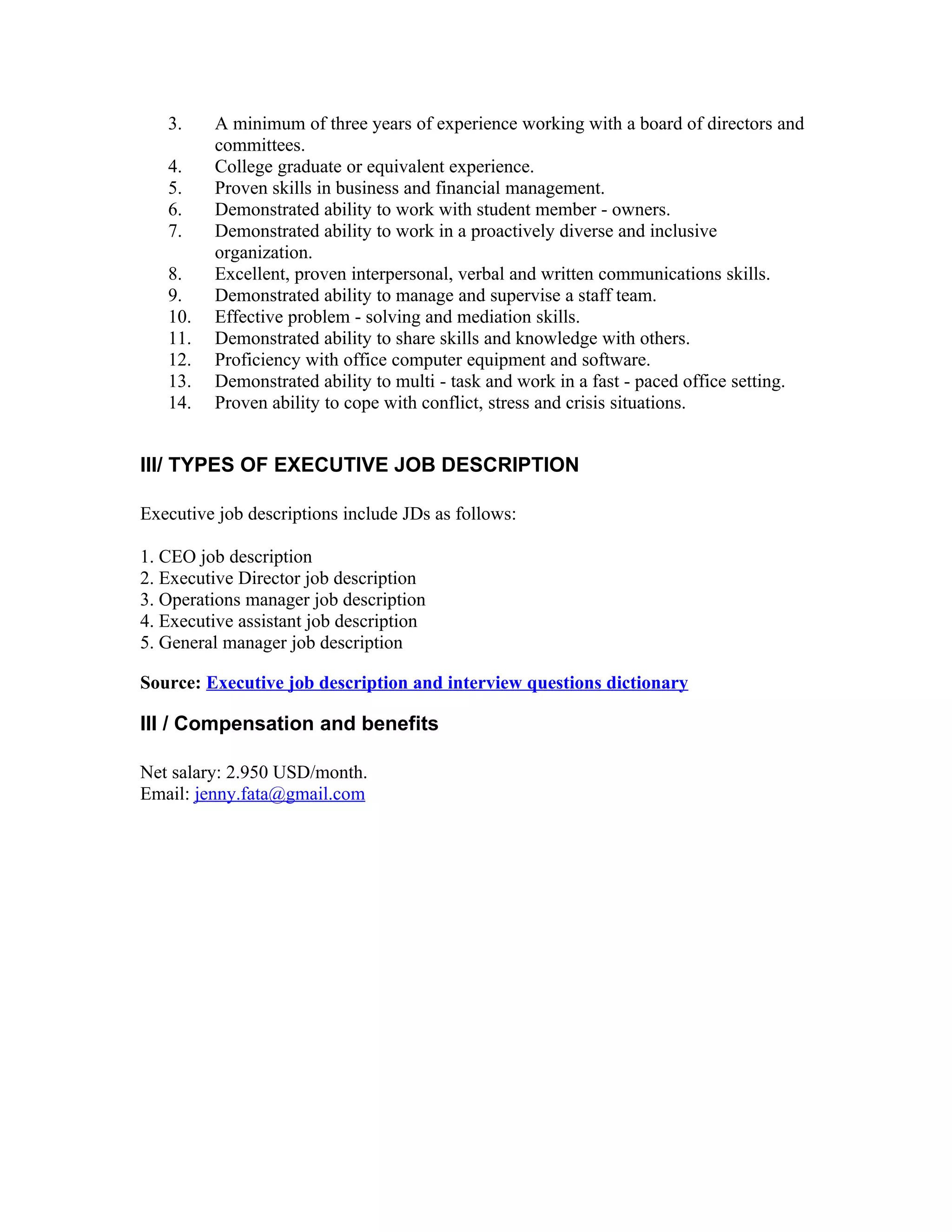 3.    A minimum of three years of experience working with a board of directors and
         committees.
   4.    College graduate or equivalent experience.
   5.    Proven skills in business and financial management.
   6.    Demonstrated ability to work with student member - owners.
   7.    Demonstrated ability to work in a proactively diverse and inclusive
         organization.
   8.    Excellent, proven interpersonal, verbal and written communications skills.
   9.    Demonstrated ability to manage and supervise a staff team.
   10.   Effective problem - solving and mediation skills.
   11.   Demonstrated ability to share skills and knowledge with others.
   12.   Proficiency with office computer equipment and software.
   13.   Demonstrated ability to multi - task and work in a fast - paced office setting.
   14.   Proven ability to cope with conflict, stress and crisis situations.


III/ TYPES OF EXECUTIVE JOB DESCRIPTION

Executive job descriptions include JDs as follows:

1. CEO job description
2. Executive Director job description
3. Operations manager job description
4. Executive assistant job description
5. General manager job description

Source: Executive job description and interview questions dictionary

III / Compensation and benefits

Net salary: 2.950 USD/month.
Email: jenny.fata@gmail.com
 