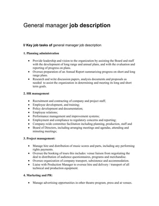 General manager job description


I/ Key job tasks of general manager job description

1. Planning administration

   •   Provide leadership and vision to the organization by assisting the Board and staff
       with the development of long range and annual plans, and with the evaluation and
       reporting of progress on plans.
   •   Oversee preparation of an Annual Report summarizing progress on short and long
       range plans.
   •   Research and write discussion papers, analysis documents and proposals as
       needed to assist the organization in determining and meeting its long and short
       term goals.

2. HR management

   •   Recruitment and contracting of company and project staff;
   •   Employee development, and training;
   •   Policy development and documentation;
   •   Employee relations;
   •   Performance management and improvement systems;
   •   Employment and compliance to regulatory concerns and reporting;
   •   Company-wide committee facilitation including planning, production, staff and
   •   Board of Directors, including arranging meetings and agendas, attending and
       minuting meetings;

3. Project management:

   •   Manage hire and distribution of music scores and parts, including any performing
       rights payments.
   •   Oversee the booking of tours this includes: venue liaison from negotiating the
       deal to distribution of audience questionnaires, programs and merchandise.
   •   Oversee organization of company transport, subsistence and accommodation.
   •   Liaise with Production Manager to oversee hire and delivery / transport of all
       technical and production equipment.

4. Marketing and PR:

   •   Manage advertising opportunities in other theatre program, press and at venues.
 