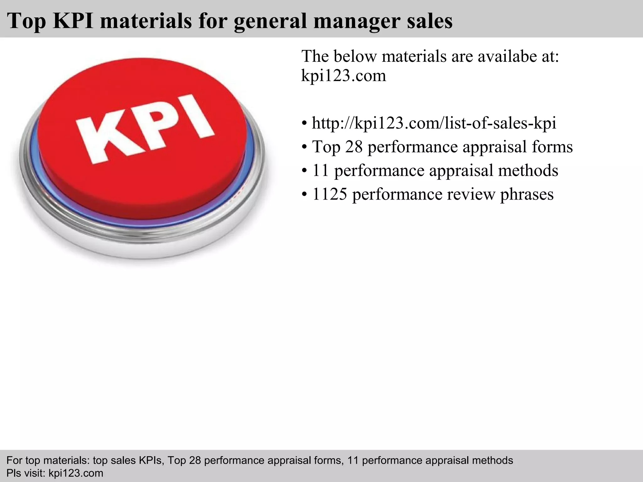 Top KPI materials for general manager sales 
The below materials are availabe at: 
kpi123.com 
• http://kpi123.com/list-of-sales-kpi 
• Top 28 performance appraisal forms 
• 11 performance appraisal methods 
• 1125 performance review phrases 
For top materials: top sales KPIs, Top 28 performance appraisal forms, 11 performance appraisal methods 
Pls visit: kpi123.com 
Interview questions and answers – free download/ pdf and ppt file 
