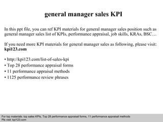 general manager sales KPI 
In this ppt file, you can ref KPI materials for general manager sales position such as 
general manager sales list of KPIs, performance appraisal, job skills, KRAs, BSC… 
If you need more KPI materials for general manager sales as following, please visit: 
kpi123.com 
• http://kpi123.com/list-of-sales-kpi 
• Top 28 performance appraisal forms 
• 11 performance appraisal methods 
• 1125 performance review phrases 
For top materials: top sales KPIs, Top 28 performance appraisal forms, 11 performance appraisal methods 
Pls visit: kpi123.com 
Interview questions and answers – free download/ pdf and ppt file 
 