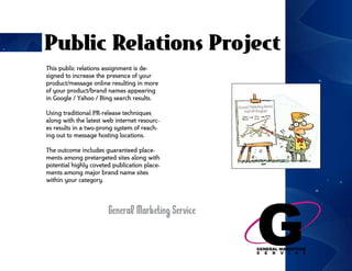 Public Relations Project
This public relations assignment is de-
signed to increase the presence of your
product/message online resulting in more
of your product/brand names appearing
in Google / Yahoo / Bing search results.

Using traditional PR-release techniques
along with the latest web internet resourc-
es results in a two-prong system of reach-
ing out to message hosting locations.

The outcome includes guaranteed place-
ments among pretargeted sites along with
potential highly coveted publication place-
ments among major brand name sites
within your category.




                       General Marketing Service
 