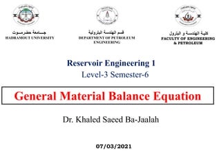 General Material Balance Equation
Dr. Khaled Saeed Ba-Jaalah
Reservoir Engineering 1
Level-3 Semester-6
‫حضرمـــوت‬ ‫جــــامعة‬
HADRAMOUT UNIVERSITY
‫البترولية‬ ‫الهندسة‬ ‫قسم‬
DEPARTMENT OF PETROLEUM
ENGINEERING
‫البترول‬ ‫و‬ ‫الهندسـة‬ ‫كليـة‬
FACULTY OF ENGINEERING
& PETROLEUM
07/03/2021
 
