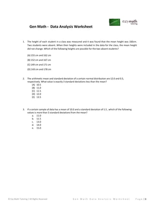 Gen Math - Data Analysis Worksheet
© Ezy Math Tutoring | All Rights Reserved G e n M a t h D a t a A n a l y s i s W o r k s h e e t P a g e | 1
1. The height of each student in a class was measured and it was found that the mean height was 160cm.
Two students were absent. When their heights were included in the data for the class, the mean height
did not change. Which of the following heights are possible for the two absent students?
(A) 155 cm and 162 cm
(B) 152 cm and 167 cm
(C) 149 cm and 171 cm
(D) 143 cm and 178 cm
2. The arithmetic mean and standard deviation of a certain normal distribution are 12.0 and 0.5,
respectively. What value is exactly 3 standard deviations less than the mean?
(A) 10.5
(B) 11.0
(C) 11.5
(D) 12.0
(E) 13.5
3. If a certain sample of data has a mean of 10.0 and a standard deviation of 1.5 , which of the following
values is more than 3 standard deviations from the mean?
a. 11.0
b. 11.5
c. 13.0
d. 14.0
e. 15.0
 