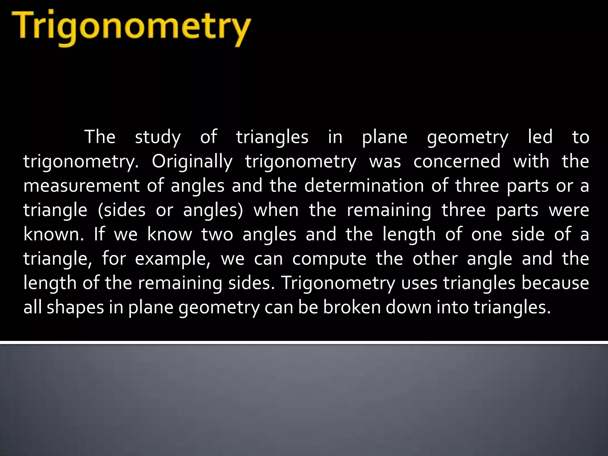 The study of triangles in plane geometry led to
trigonometry. Originally trigonometry was concerned with the
measurement of angles and the determination of three parts or a
triangle (sides or angles) when the remaining three parts were
known. If we know two angles and the length of one side of a
triangle, for example, we can compute the other angle and the
length of the remaining sides. Trigonometry uses triangles because
all shapes in plane geometry can be broken down into triangles.
 