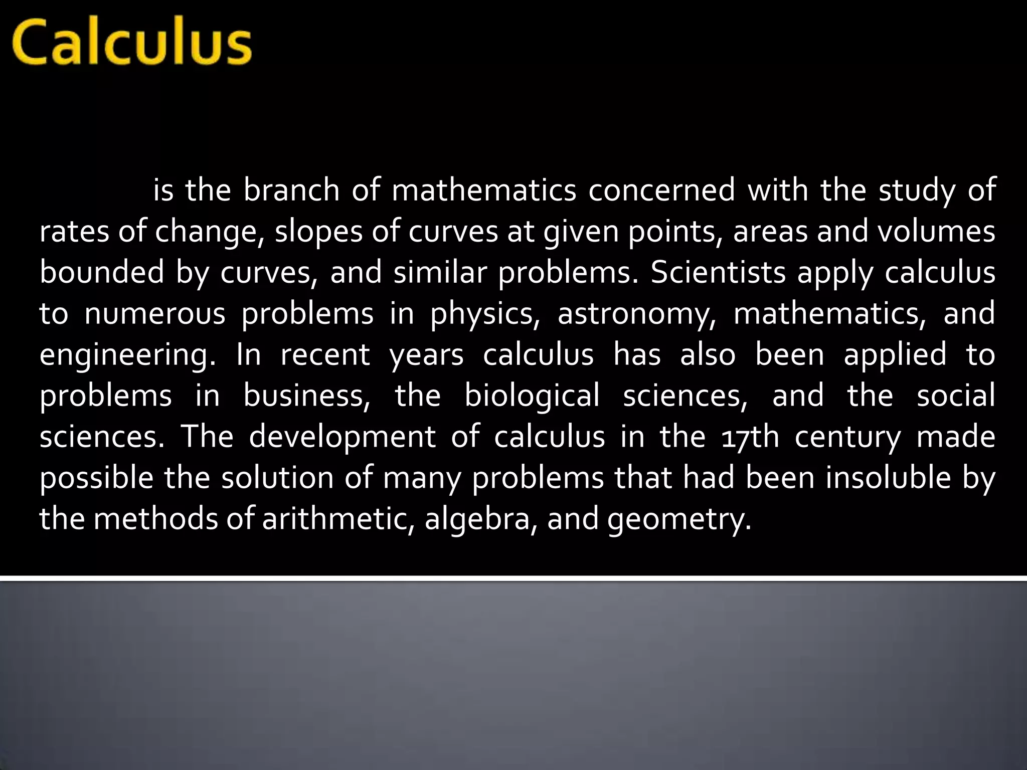is the branch of mathematics concerned with the study of
rates of change, slopes of curves at given points, areas and volumes
bounded by curves, and similar problems. Scientists apply calculus
to numerous problems in physics, astronomy, mathematics, and
engineering. In recent years calculus has also been applied to
problems in business, the biological sciences, and the social
sciences. The development of calculus in the 17th century made
possible the solution of many problems that had been insoluble by
the methods of arithmetic, algebra, and geometry.
 