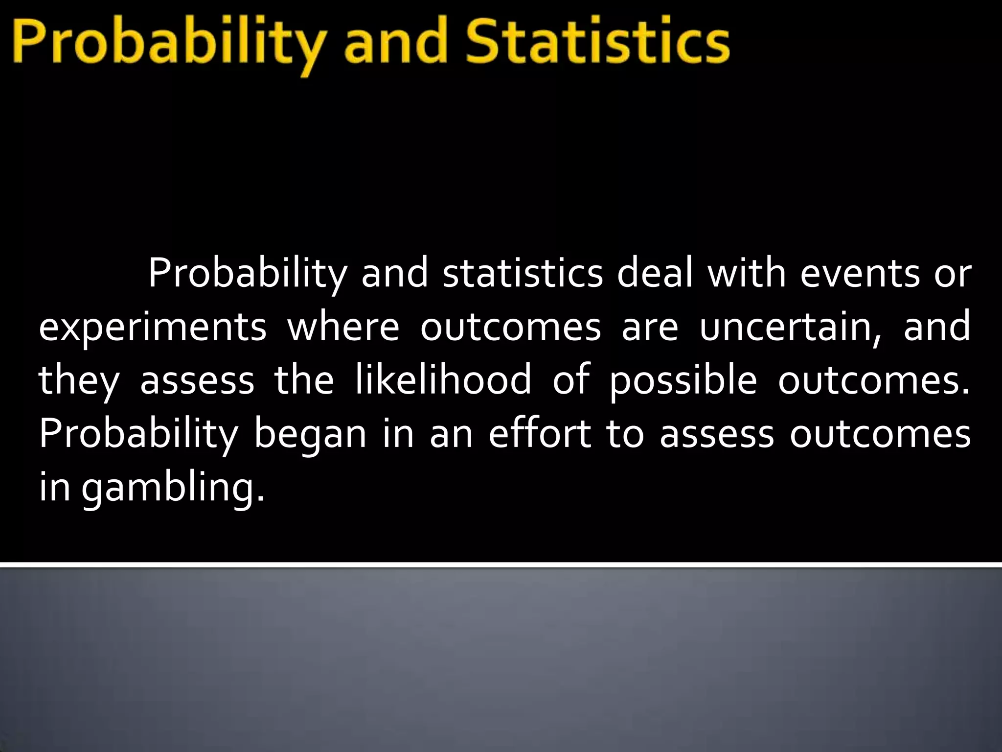 Probability and statistics deal with events or
experiments where outcomes are uncertain, and
they assess the likelihood of possible outcomes.
Probability began in an effort to assess outcomes
in gambling.
 