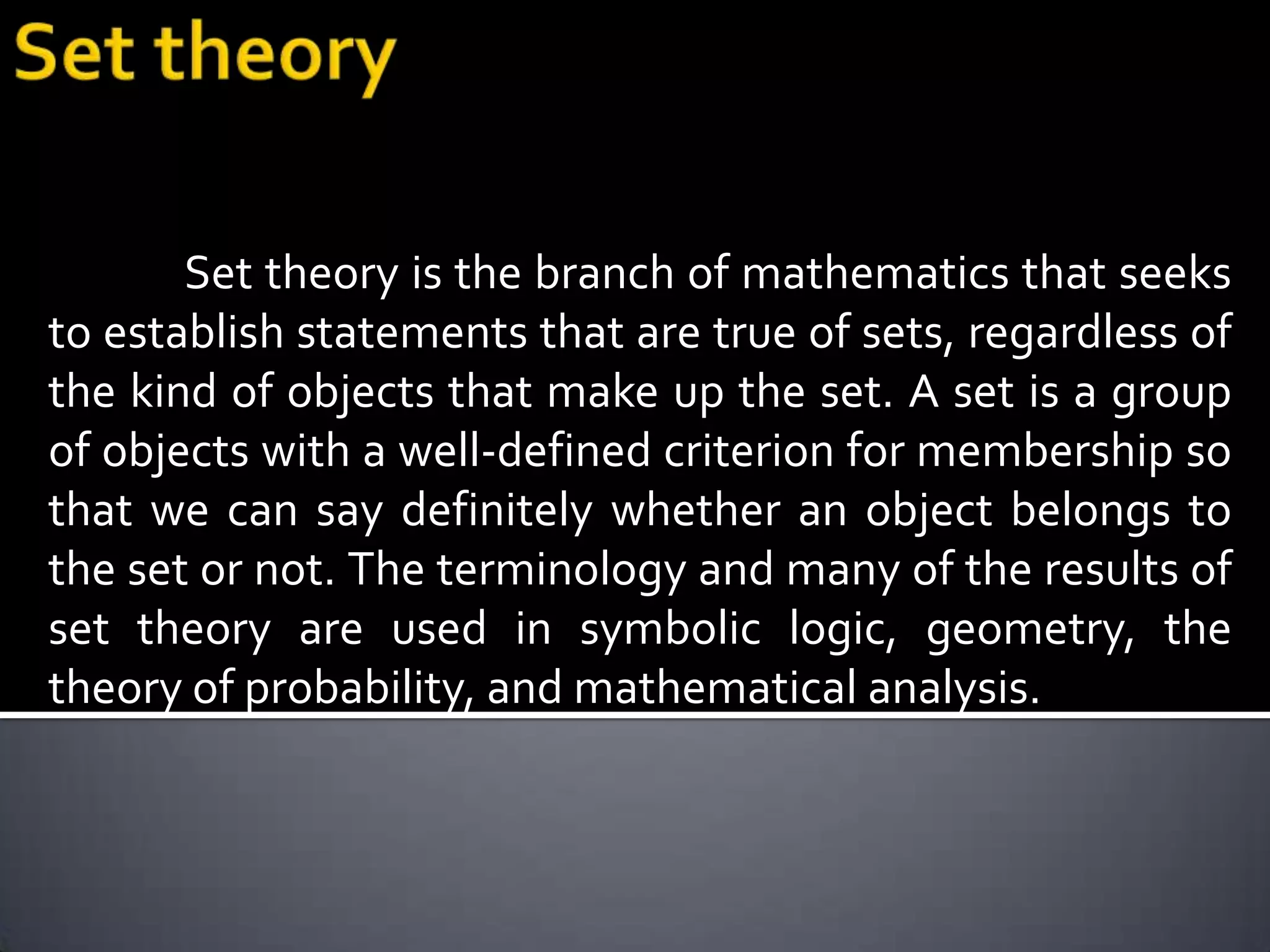 Set theory is the branch of mathematics that seeks
to establish statements that are true of sets, regardless of
the kind of objects that make up the set. A set is a group
of objects with a well-defined criterion for membership so
that we can say definitely whether an object belongs to
the set or not. The terminology and many of the results of
set theory are used in symbolic logic, geometry, the
theory of probability, and mathematical analysis.
 
