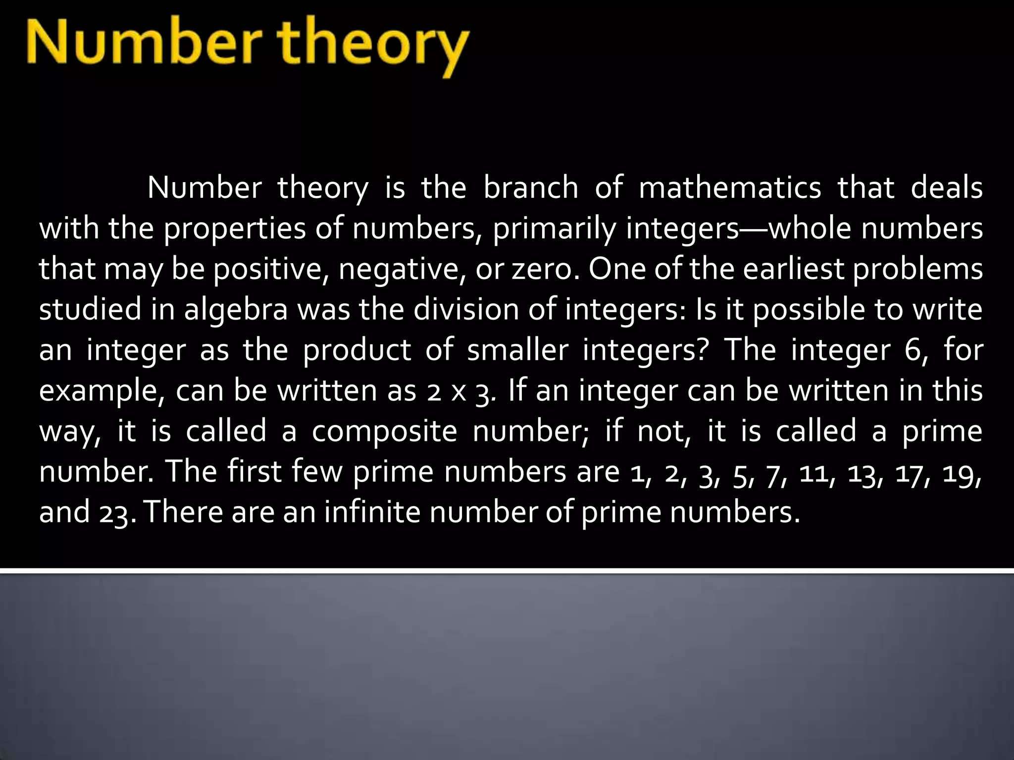 Number theory is the branch of mathematics that deals
with the properties of numbers, primarily integers—whole numbers
that may be positive, negative, or zero. One of the earliest problems
studied in algebra was the division of integers: Is it possible to write
an integer as the product of smaller integers? The integer 6, for
example, can be written as 2 x 3. If an integer can be written in this
way, it is called a composite number; if not, it is called a prime
number. The first few prime numbers are 1, 2, 3, 5, 7, 11, 13, 17, 19,
and 23. There are an infinite number of prime numbers.
 