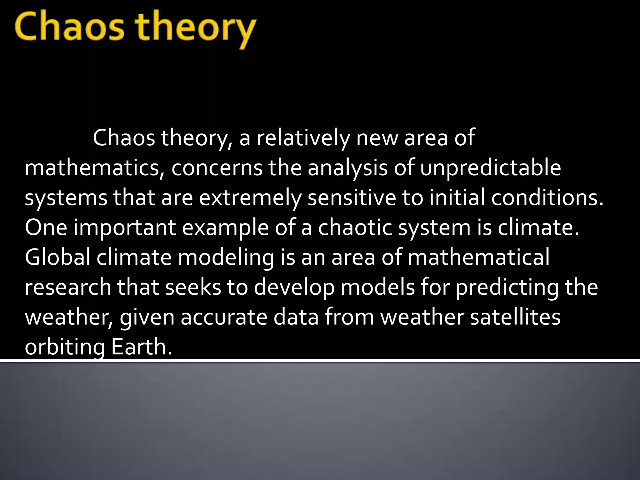 Chaos theory, a relatively new area of
mathematics, concerns the analysis of unpredictable
systems that are extremely sensitive to initial conditions.
One important example of a chaotic system is climate.
Global climate modeling is an area of mathematical
research that seeks to develop models for predicting the
weather, given accurate data from weather satellites
orbiting Earth.
 