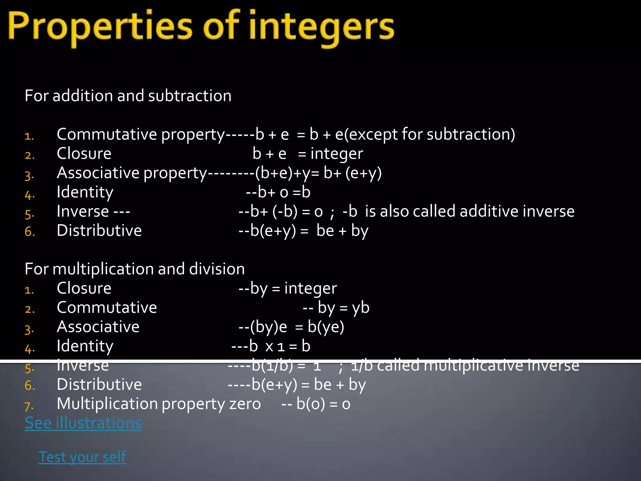 For addition and subtraction

1.     Commutative property-----b + e = b + e(except for subtraction)
2.     Closure                     b + e = integer
3.     Associative property--------(b+e)+y= b+ (e+y)
4.     Identity                  --b+ 0 =b
5.     Inverse ---              --b+ (-b) = 0 ; -b is also called additive inverse
6.     Distributive             --b(e+y) = be + by

For multiplication and division
1.  Closure                    --by = integer
2. Commutative                           -- by = yb
3.  Associative                --(by)e = b(ye)
4. Identity                   ---b x 1 = b
5.  Inverse                  ----b(1/b) = 1 ; 1/b called multiplicative inverse
6. Distributive              ----b(e+y) = be + by
7.  Multiplication property zero -- b(0) = 0
See illustrations
     Test your self
 