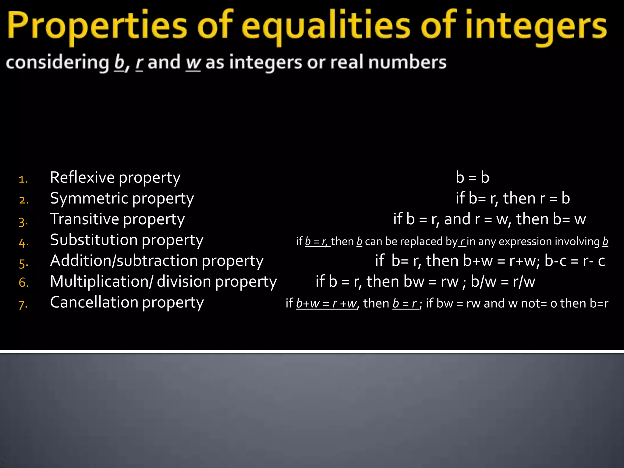 1.   Reflexive property                                                  b=b
2.   Symmetric property                                                  if b= r, then r = b
3.   Transitive property                                      if b = r, and r = w, then b= w
4.   Substitution property                if b = r, then b can be replaced by r in any expression involving b
5.   Addition/subtraction property                       if b= r, then b+w = r+w; b-c = r- c
6.   Multiplication/ division property        if b = r, then bw = rw ; b/w = r/w
7.   Cancellation property               if b+w = r +w, then b = r ; if bw = rw and w not= 0 then b=r
 
