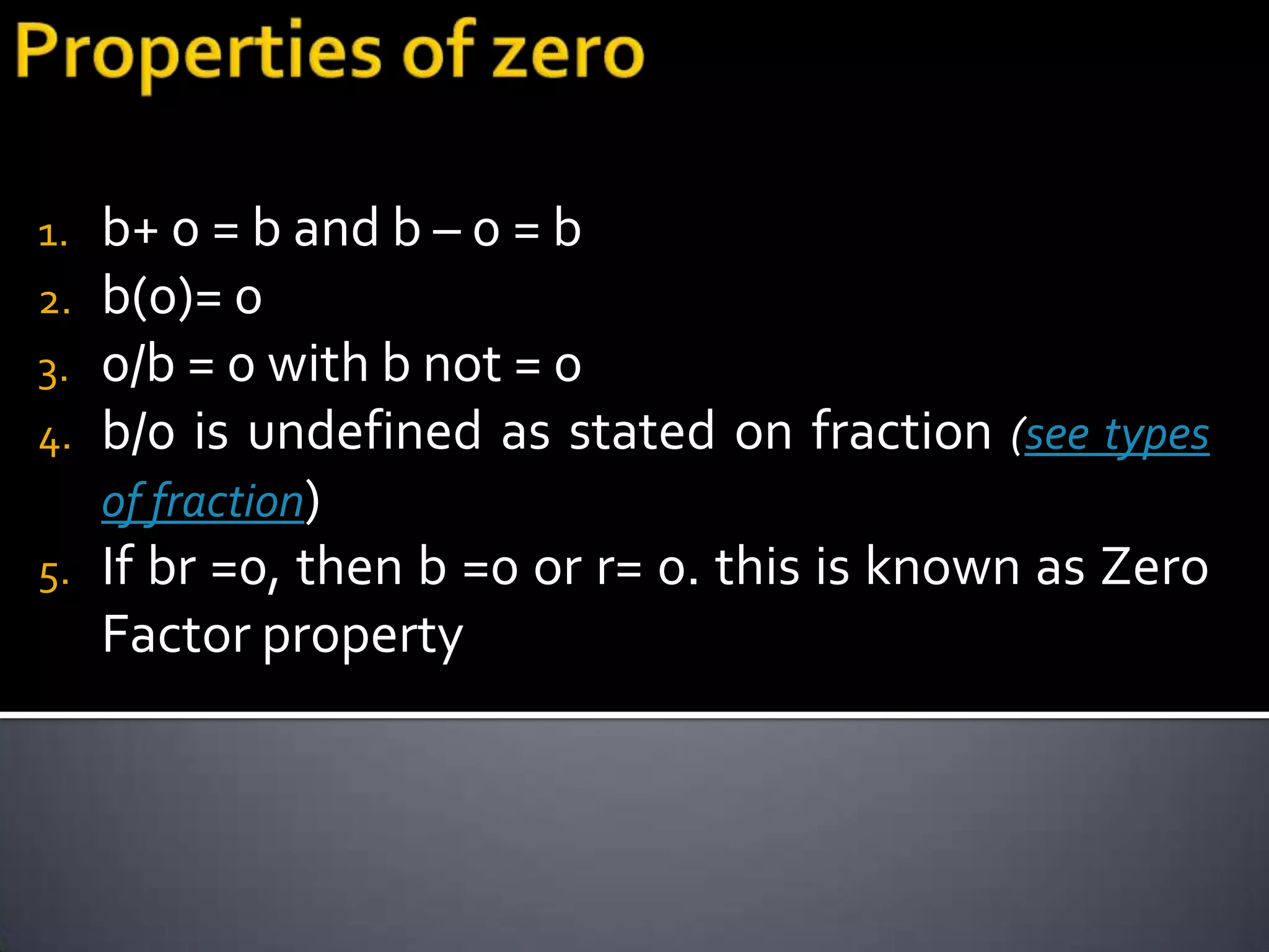 1.   b+ 0 = b and b – 0 = b
2.   b(0)= 0
3.   0/b = 0 with b not = 0
4.   b/0 is undefined as stated on fraction (see types
     of fraction)
5.   If br =0, then b =0 or r= 0. this is known as Zero
     Factor property
 