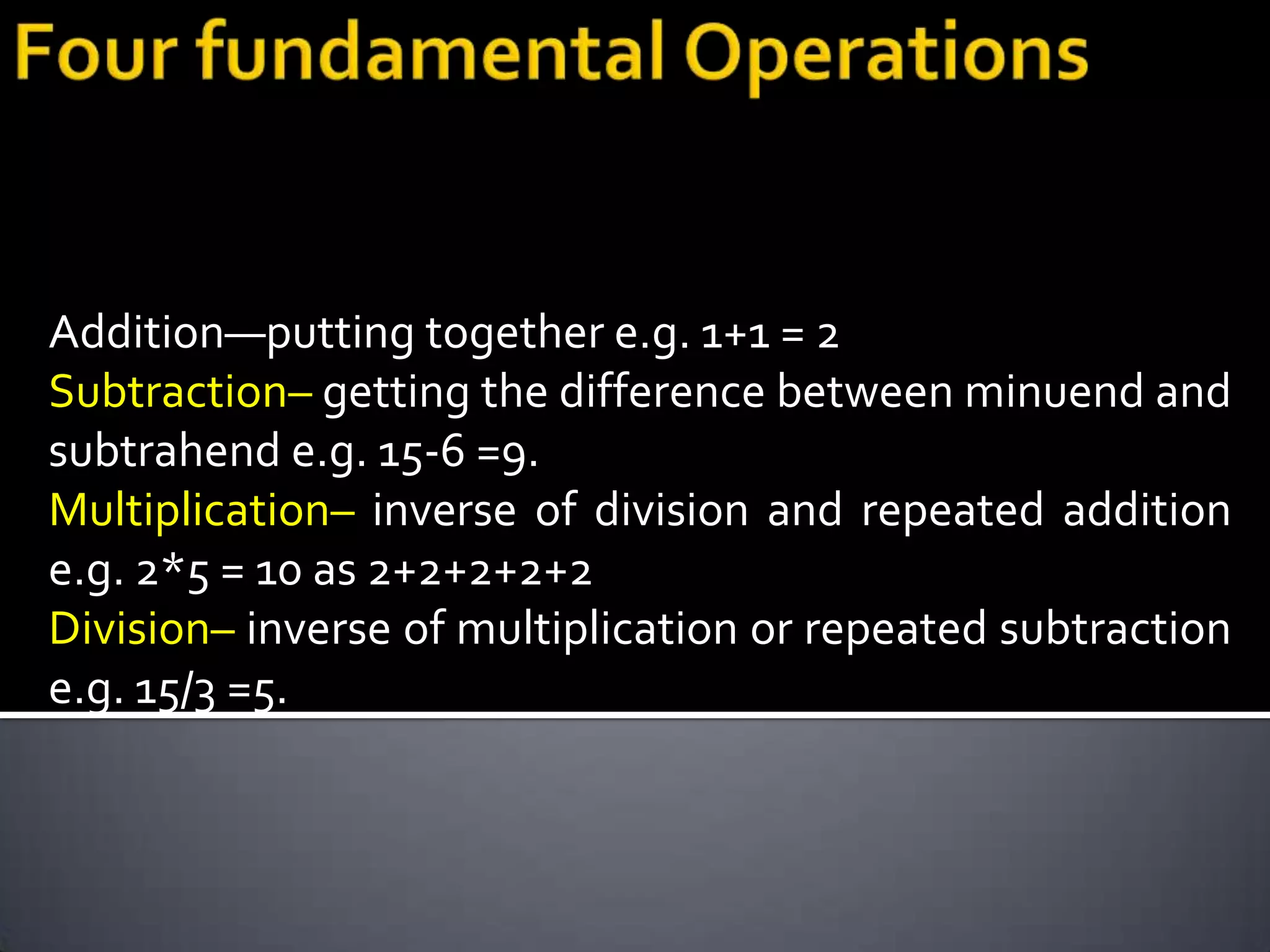 Addition—putting together e.g. 1+1 = 2
Subtraction– getting the difference between minuend and
subtrahend e.g. 15-6 =9.
Multiplication– inverse of division and repeated addition
e.g. 2*5 = 10 as 2+2+2+2+2
Division– inverse of multiplication or repeated subtraction
e.g. 15/3 =5.
 