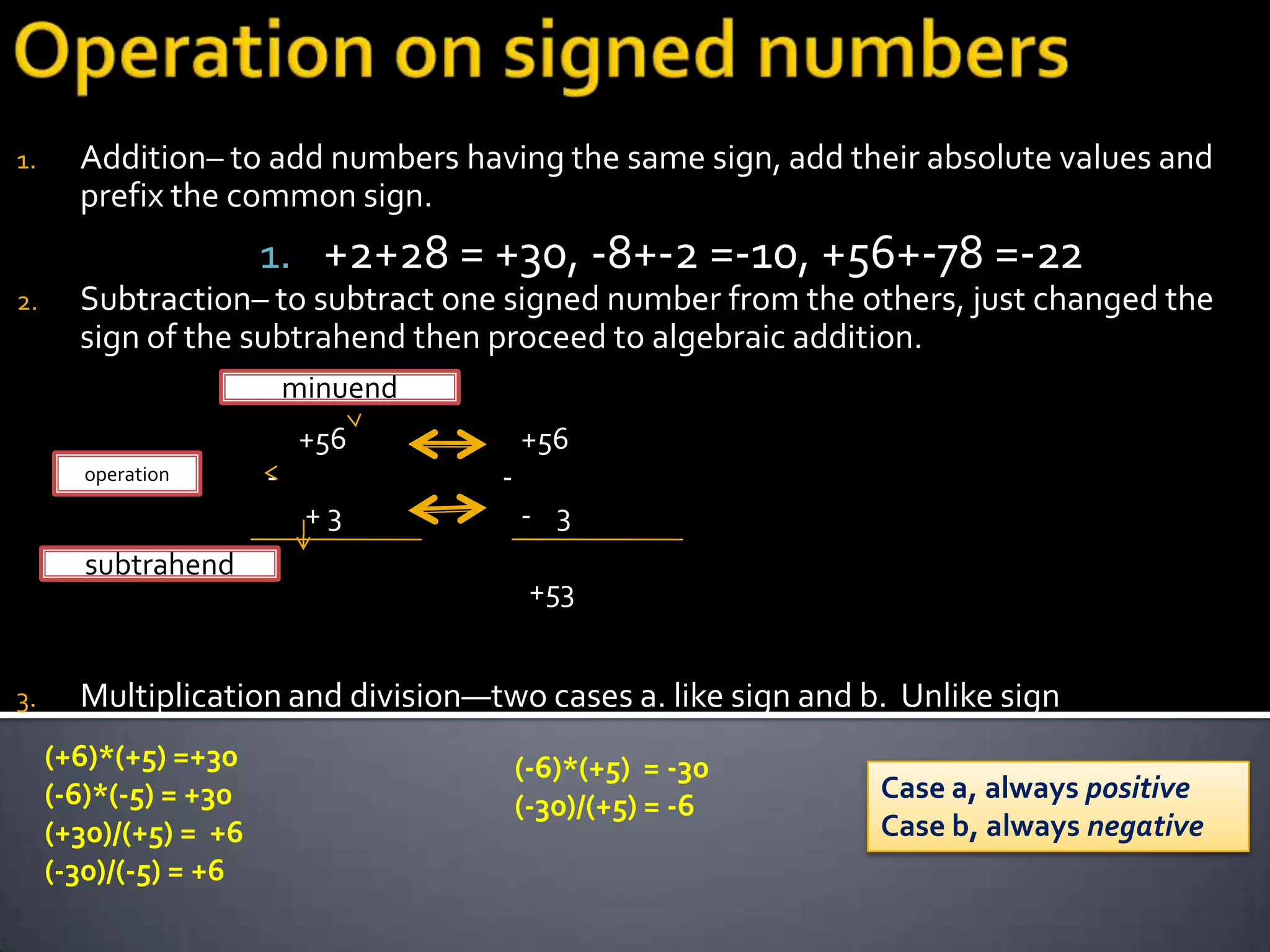 1.     Addition– to add numbers having the same sign, add their absolute values and
       prefix the common sign.
                       1. +2+28 = +30, -8+-2 =-10, +56+-78 =-22
2.     Subtraction– to subtract one signed number from the others, just changed the
       sign of the subtrahend then proceed to algebraic addition.
                           minuend
                            +56          +56
        operation      -             -
                            +3           - 3
        subtrahend
                                          +53


3.     Multiplication and division—two cases a. like sign and b. Unlike sign
     (+6)*(+5) =+30                      (-6)*(+5) = -30
     (-6)*(-5) = +30                                           Case a, always positive
                                         (-30)/(+5) = -6
     (+30)/(+5) = +6                                           Case b, always negative
     (-30)/(-5) = +6
 