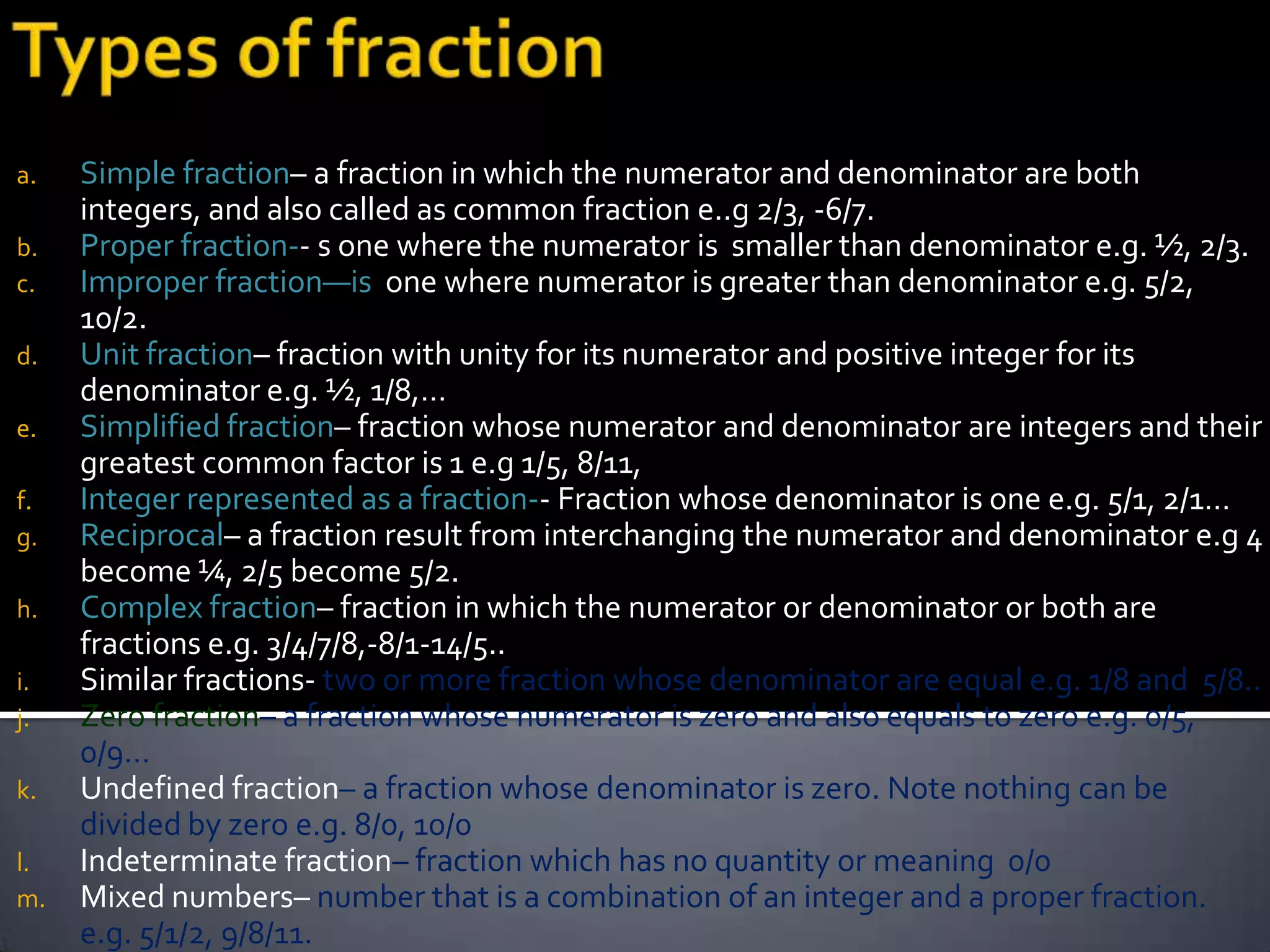 a.   Simple fraction– a fraction in which the numerator and denominator are both
     integers, and also called as common fraction e..g 2/3, -6/7.
b.   Proper fraction-- s one where the numerator is smaller than denominator e.g. ½, 2/3.
c.   Improper fraction—is one where numerator is greater than denominator e.g. 5/2,
     10/2.
d.   Unit fraction– fraction with unity for its numerator and positive integer for its
     denominator e.g. ½, 1/8,…
e.   Simplified fraction– fraction whose numerator and denominator are integers and their
     greatest common factor is 1 e.g 1/5, 8/11,
f.   Integer represented as a fraction-- Fraction whose denominator is one e.g. 5/1, 2/1…
g.   Reciprocal– a fraction result from interchanging the numerator and denominator e.g 4
     become ¼, 2/5 become 5/2.
h.   Complex fraction– fraction in which the numerator or denominator or both are
     fractions e.g. 3/4/7/8,-8/1-14/5..
i.   Similar fractions- two or more fraction whose denominator are equal e.g. 1/8 and 5/8..
j.   Zero fraction– a fraction whose numerator is zero and also equals to zero e.g. 0/5,
     0/9…
k.   Undefined fraction– a fraction whose denominator is zero. Note nothing can be
     divided by zero e.g. 8/0, 10/0
l.   Indeterminate fraction– fraction which has no quantity or meaning 0/0
m.   Mixed numbers– number that is a combination of an integer and a proper fraction.
     e.g. 5/1/2, 9/8/11.
 
