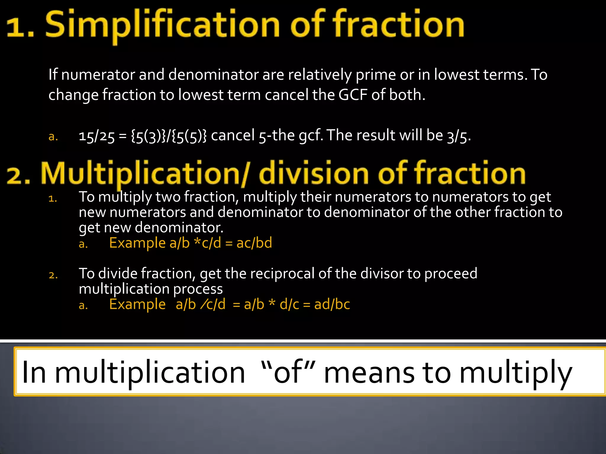 If numerator and denominator are relatively prime or in lowest terms. To
 change fraction to lowest term cancel the GCF of both.

 a.   15/25 = {5(3)}/{5(5)} cancel 5-the gcf. The result will be 3/5.


 1.   To multiply two fraction, multiply their numerators to numerators to get
      new numerators and denominator to denominator of the other fraction to
      get new denominator.
      a.   Example a/b *c/d = ac/bd
 2.   To divide fraction, get the reciprocal of the divisor to proceed
      multiplication process
      a.   Example a/b ∕c/d = a/b * d/c = ad/bc



In multiplication “of” means to multiply
 