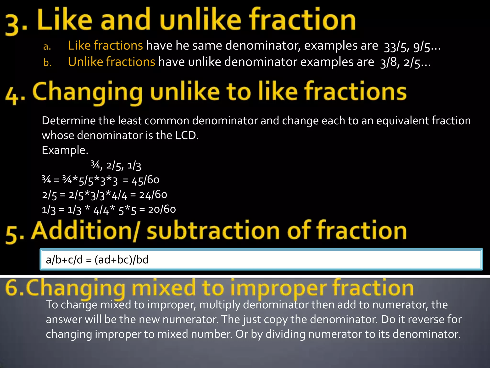 a.   Like fractions have he same denominator, examples are 33/5, 9/5…
b.   Unlike fractions have unlike denominator examples are 3/8, 2/5…



Determine the least common denominator and change each to an equivalent fraction
whose denominator is the LCD.
Example.
           ¾, 2/5, 1/3
¾ = ¾*5/5*3*3 = 45/60
2/5 = 2/5*3/3*4/4 = 24/60
1/3 = 1/3 * 4/4* 5*5 = 20/60



a/b+c/d = (ad+bc)/bd


To change mixed to improper, multiply denominator then add to numerator, the
answer will be the new numerator. The just copy the denominator. Do it reverse for
changing improper to mixed number. Or by dividing numerator to its denominator.
 