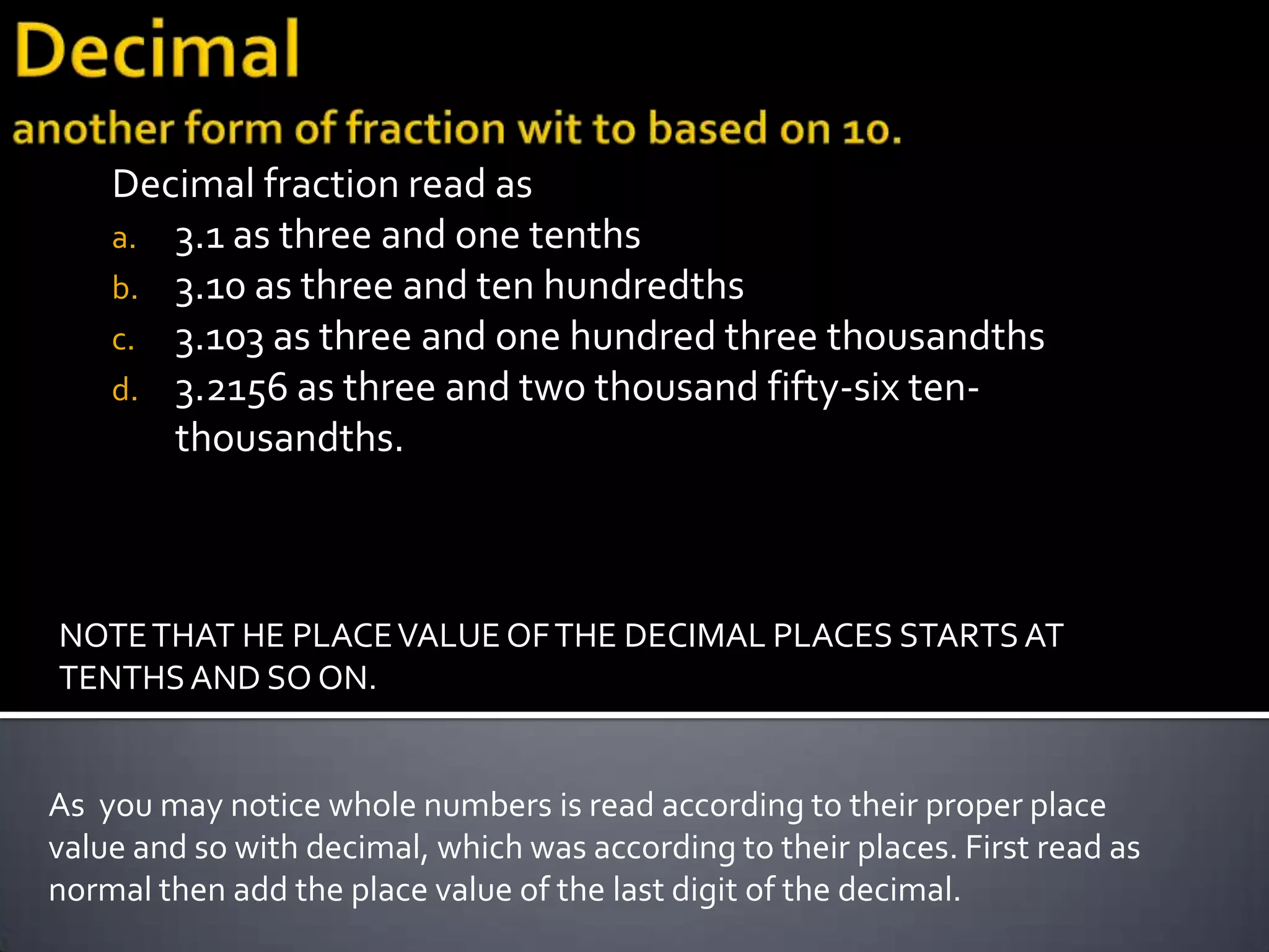 Decimal fraction read as
    a. 3.1 as three and one tenths
    b. 3.10 as three and ten hundredths
    c. 3.103 as three and one hundred three thousandths
    d. 3.2156 as three and two thousand fifty-six ten-
       thousandths.



NOTE THAT HE PLACE VALUE OF THE DECIMAL PLACES STARTS AT
TENTHS AND SO ON.


As you may notice whole numbers is read according to their proper place
value and so with decimal, which was according to their places. First read as
normal then add the place value of the last digit of the decimal.
 