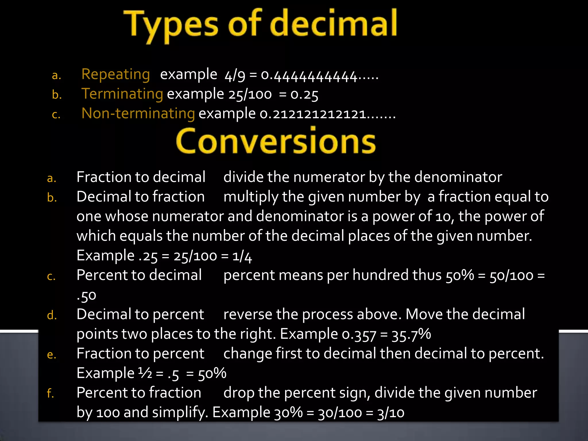 a.   Repeating example 4/9 = 0.4444444444…..
 b.   Terminating example 25/100 = 0.25
 c.   Non-terminating example 0.212121212121…….


a.    Fraction to decimal divide the numerator by the denominator
b.    Decimal to fraction multiply the given number by a fraction equal to
      one whose numerator and denominator is a power of 10, the power of
      which equals the number of the decimal places of the given number.
      Example .25 = 25/100 = 1/4
c.    Percent to decimal percent means per hundred thus 50% = 50/100 =
      .50
d.    Decimal to percent reverse the process above. Move the decimal
      points two places to the right. Example 0.357 = 35.7%
e.    Fraction to percent change first to decimal then decimal to percent.
      Example ½ = .5 = 50%
f.    Percent to fraction drop the percent sign, divide the given number
      by 100 and simplify. Example 30% = 30/100 = 3/10
 