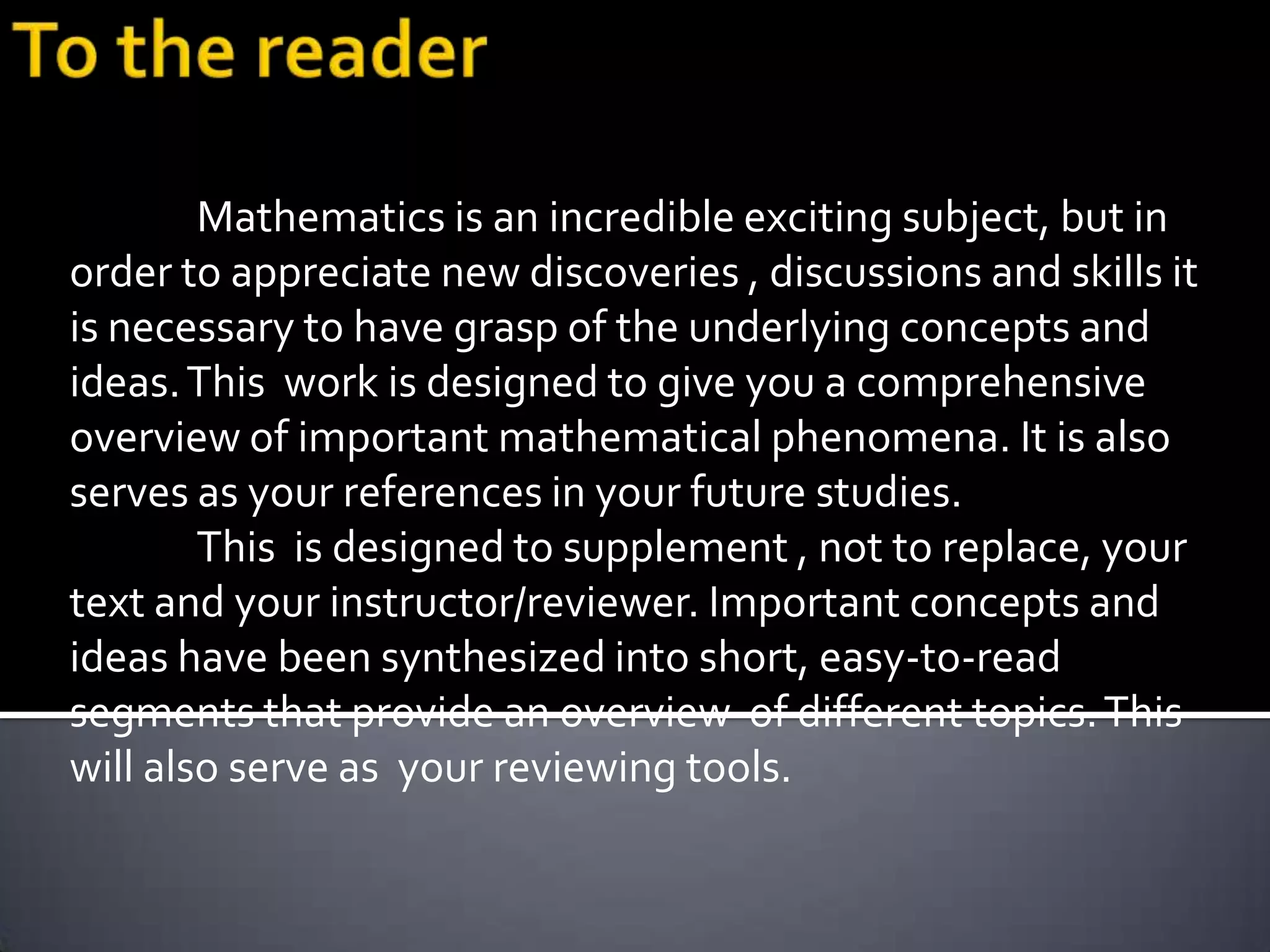 Mathematics is an incredible exciting subject, but in
order to appreciate new discoveries , discussions and skills it
is necessary to have grasp of the underlying concepts and
ideas. This work is designed to give you a comprehensive
overview of important mathematical phenomena. It is also
serves as your references in your future studies.
        This is designed to supplement , not to replace, your
text and your instructor/reviewer. Important concepts and
ideas have been synthesized into short, easy-to-read
segments that provide an overview of different topics. This
will also serve as your reviewing tools.
 