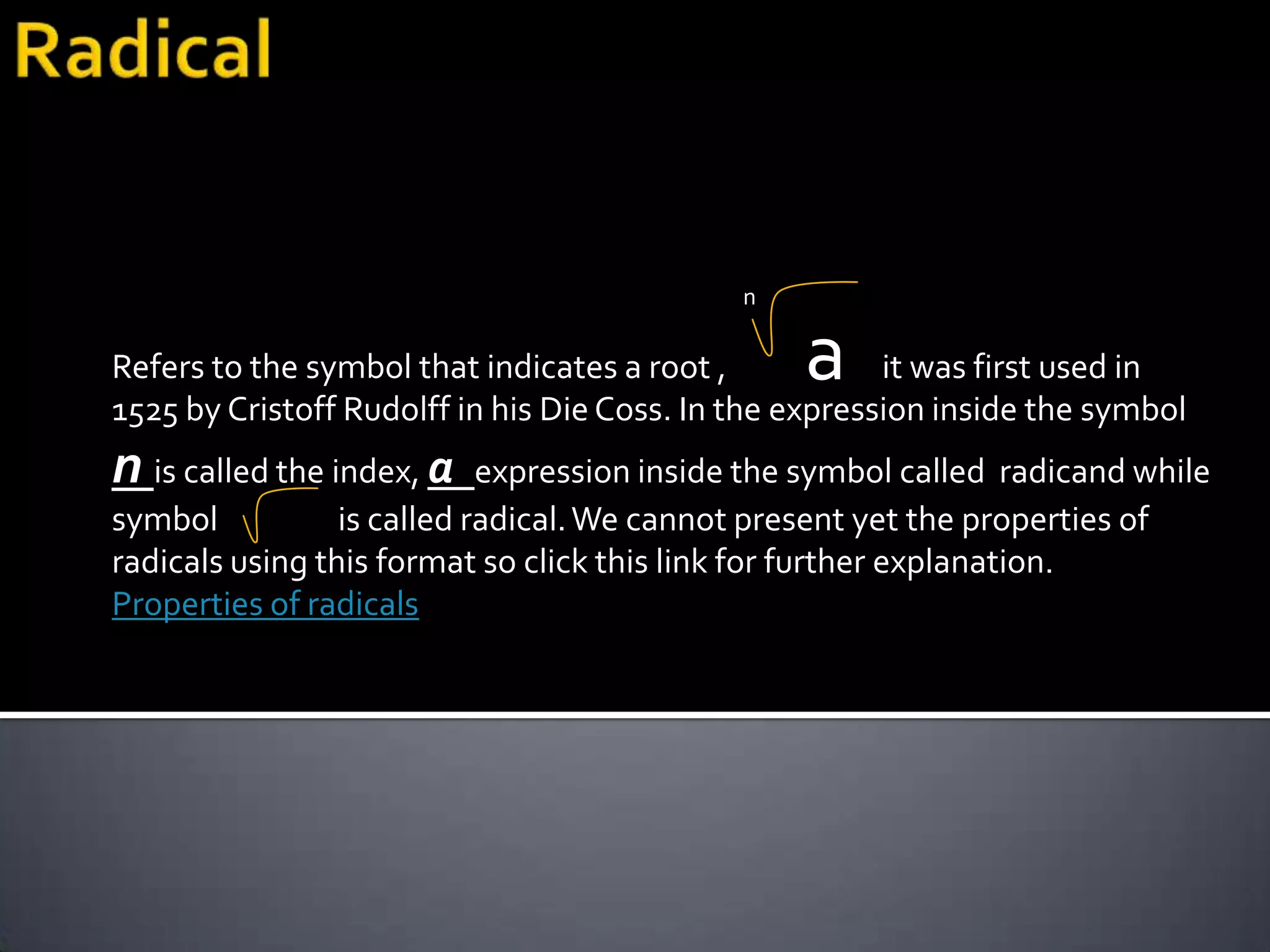 n

Refers to the symbol that indicates a root ,     a      it was first used in
1525 by Cristoff Rudolff in his Die Coss. In the expression inside the symbol
n is called the index, a    expression inside the symbol called radicand while
symbol           is called radical. We cannot present yet the properties of
radicals using this format so click this link for further explanation.
Properties of radicals
 