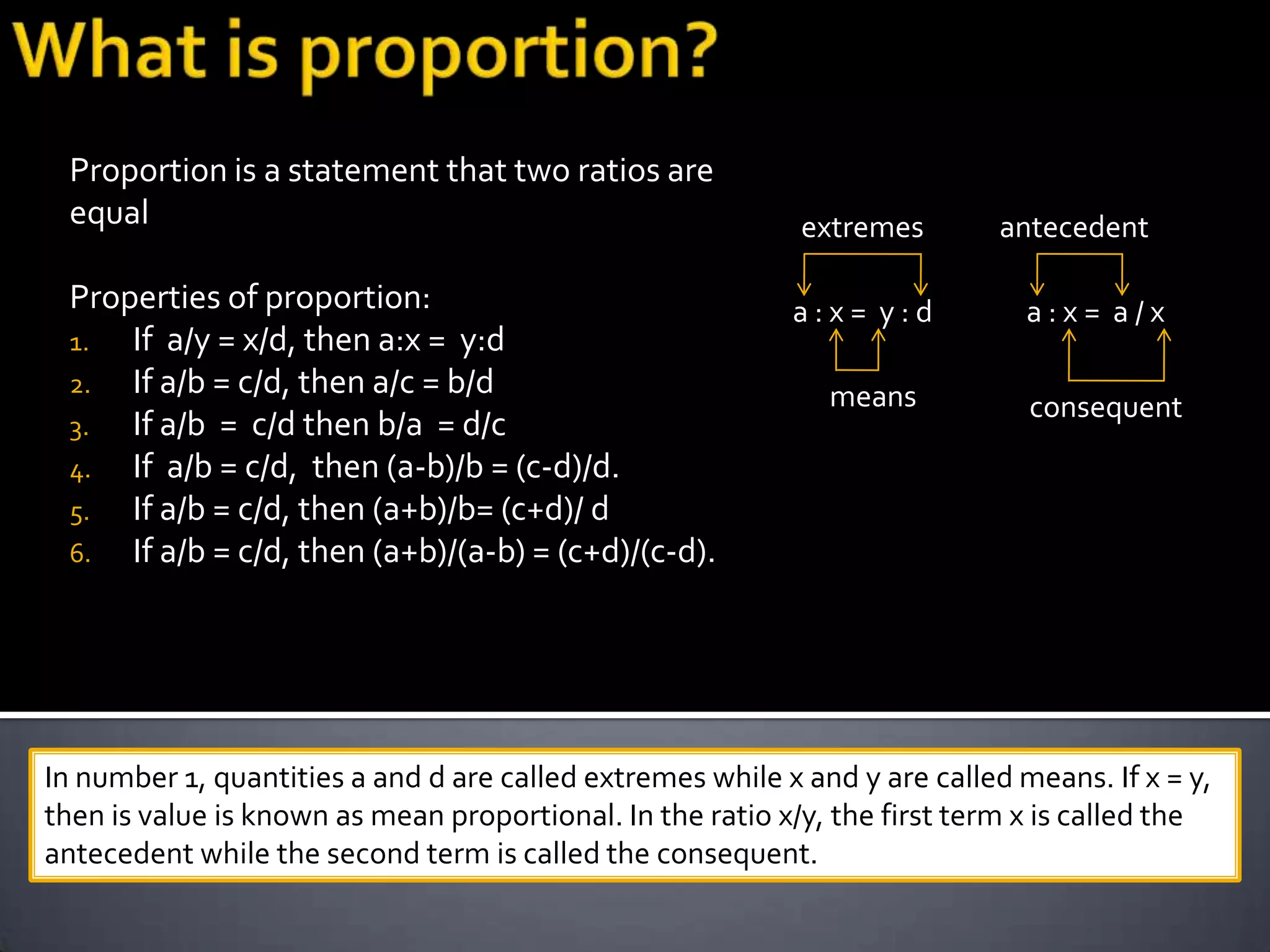 Proportion is a statement that two ratios are
 equal                                                      extremes        antecedent

 Properties of proportion:                                 a:x= y:d           a:x= a/x
 1.  If a/y = x/d, then a:x = y:d
 2. If a/b = c/d, then a/c = b/d                              means           consequent
 3.  If a/b = c/d then b/a = d/c
 4. If a/b = c/d, then (a-b)/b = (c-d)/d.
 5.  If a/b = c/d, then (a+b)/b= (c+d)/ d
 6. If a/b = c/d, then (a+b)/(a-b) = (c+d)/(c-d).




In number 1, quantities a and d are called extremes while x and y are called means. If x = y,
then is value is known as mean proportional. In the ratio x/y, the first term x is called the
antecedent while the second term is called the consequent.
 