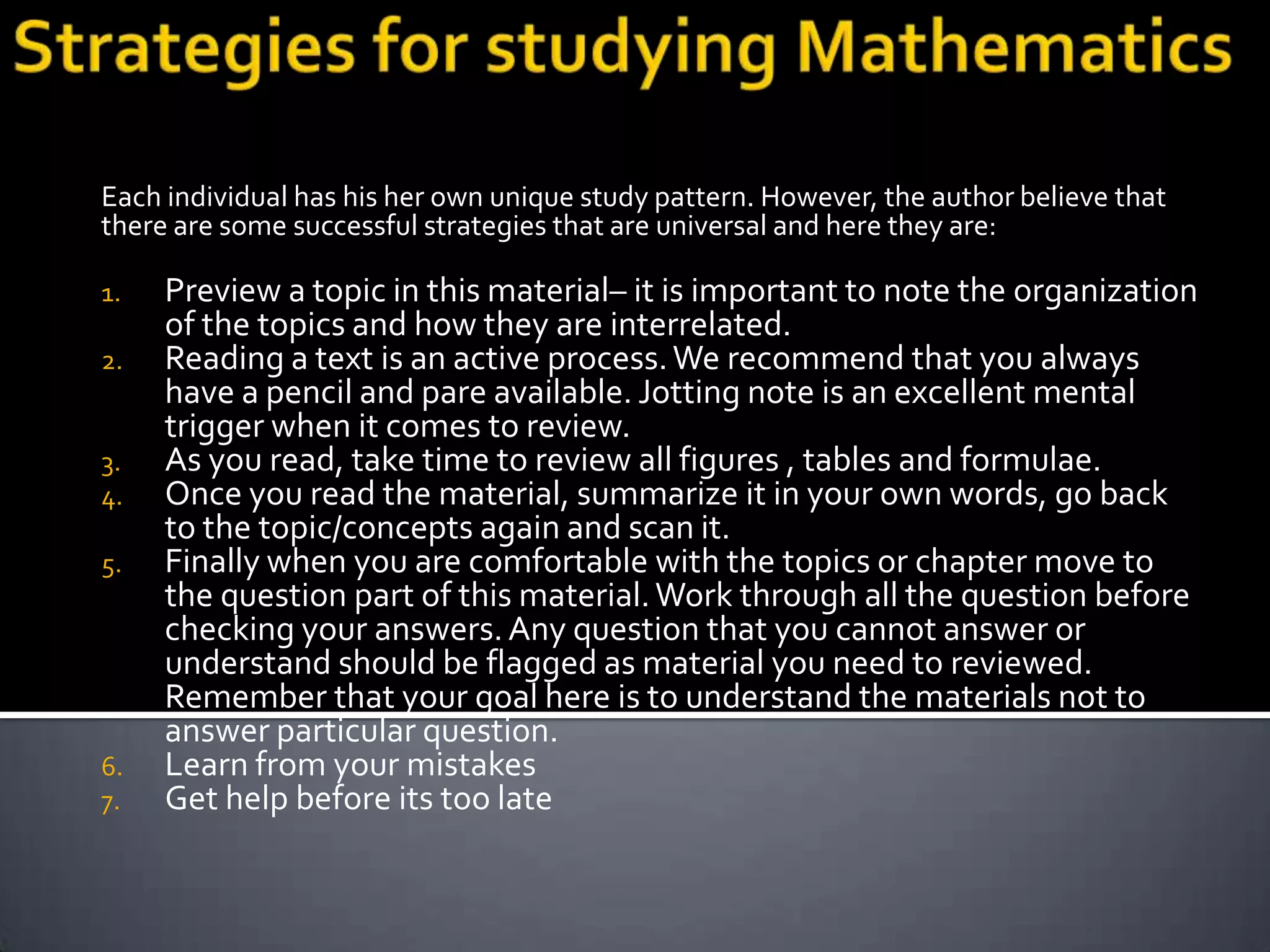 Each individual has his her own unique study pattern. However, the author believe that
there are some successful strategies that are universal and here they are:

1.   Preview a topic in this material– it is important to note the organization
     of the topics and how they are interrelated.
2.   Reading a text is an active process. We recommend that you always
     have a pencil and pare available. Jotting note is an excellent mental
     trigger when it comes to review.
3.   As you read, take time to review all figures , tables and formulae.
4.   Once you read the material, summarize it in your own words, go back
     to the topic/concepts again and scan it.
5.   Finally when you are comfortable with the topics or chapter move to
     the question part of this material. Work through all the question before
     checking your answers. Any question that you cannot answer or
     understand should be flagged as material you need to reviewed.
     Remember that your goal here is to understand the materials not to
     answer particular question.
6.   Learn from your mistakes
7.   Get help before its too late
 