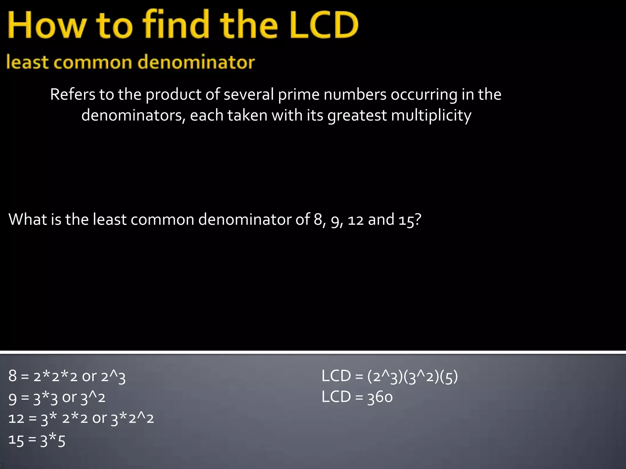 Refers to the product of several prime numbers occurring in the
         denominators, each taken with its greatest multiplicity




What is the least common denominator of 8, 9, 12 and 15?




8 = 2*2*2 or 2^3                          LCD = (2^3)(3^2)(5)
9 = 3*3 or 3^2                            LCD = 360
12 = 3* 2*2 or 3*2^2
15 = 3*5
 