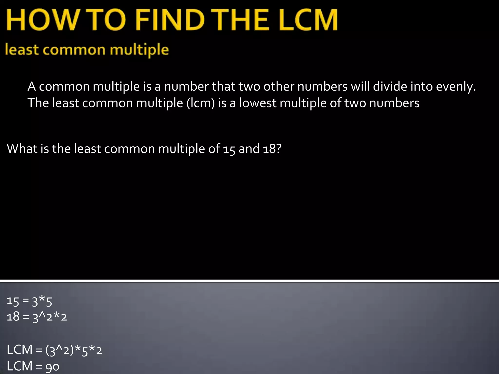 A common multiple is a number that two other numbers will divide into evenly.
   The least common multiple (lcm) is a lowest multiple of two numbers


What is the least common multiple of 15 and 18?




15 = 3*5
18 = 3^2*2

LCM = (3^2)*5*2
LCM = 90
 