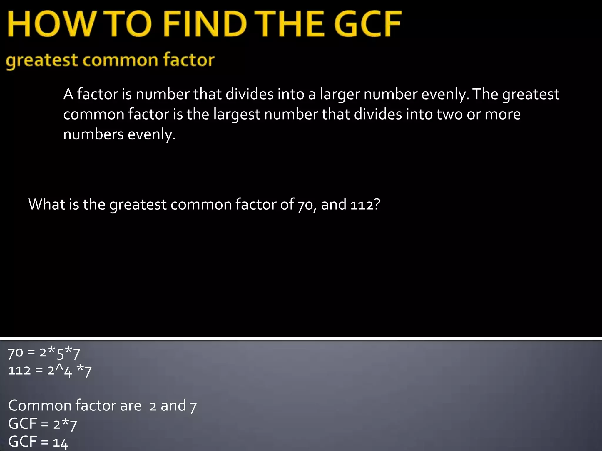 A factor is number that divides into a larger number evenly. The greatest
       common factor is the largest number that divides into two or more
       numbers evenly.



  What is the greatest common factor of 70, and 112?




70 = 2*5*7
112 = 2^4 *7

Common factor are 2 and 7
GCF = 2*7
GCF = 14
 