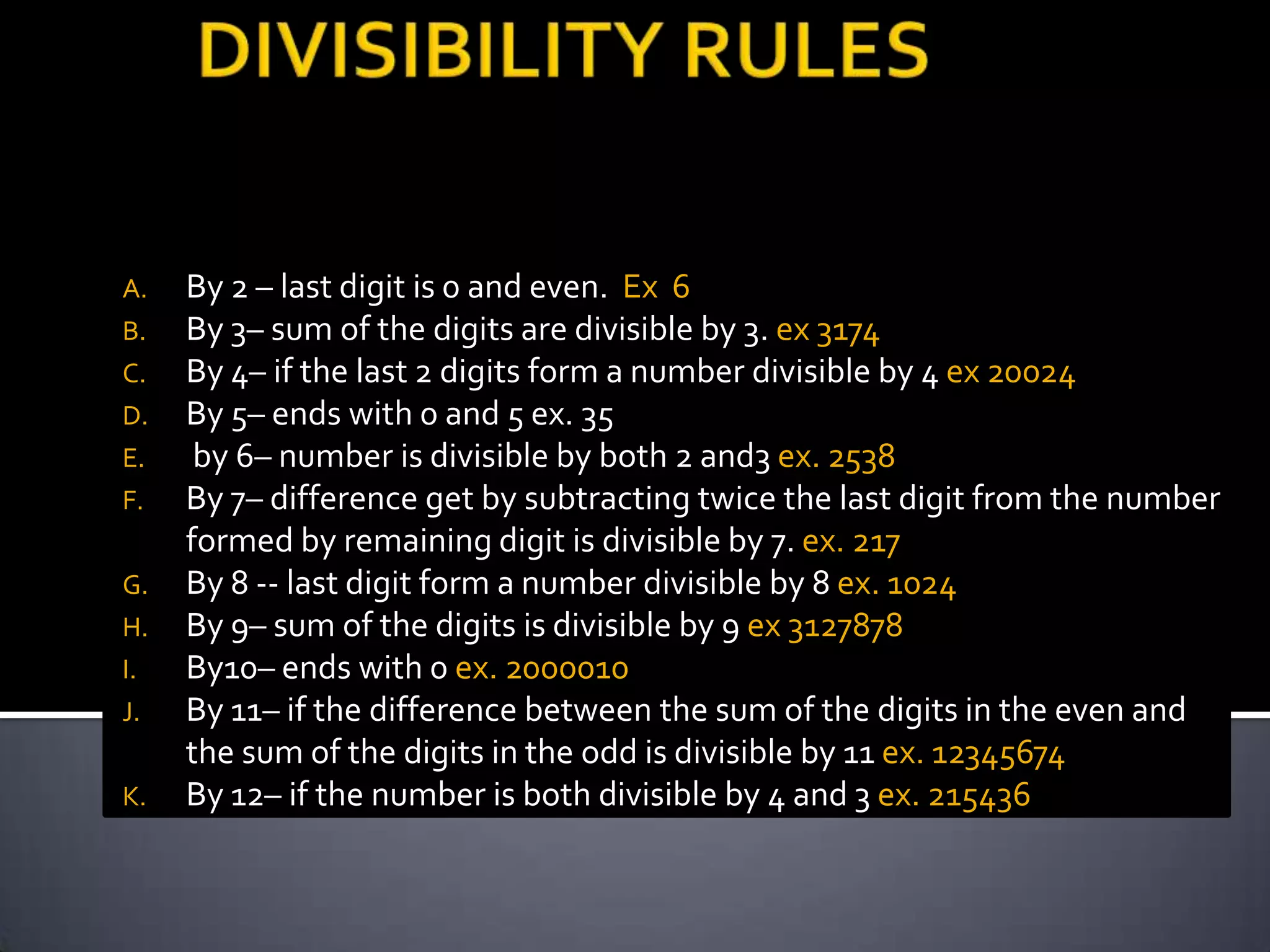 A.   By 2 – last digit is 0 and even. Ex 6
B.   By 3– sum of the digits are divisible by 3. ex 3174
C.   By 4– if the last 2 digits form a number divisible by 4 ex 20024
D.   By 5– ends with 0 and 5 ex. 35
E.    by 6– number is divisible by both 2 and3 ex. 2538
F.   By 7– difference get by subtracting twice the last digit from the number
     formed by remaining digit is divisible by 7. ex. 217
G.   By 8 -- last digit form a number divisible by 8 ex. 1024
H.   By 9– sum of the digits is divisible by 9 ex 3127878
I.   By10– ends with 0 ex. 2000010
J.   By 11– if the difference between the sum of the digits in the even and
     the sum of the digits in the odd is divisible by 11 ex. 12345674
K.   By 12– if the number is both divisible by 4 and 3 ex. 215436
 