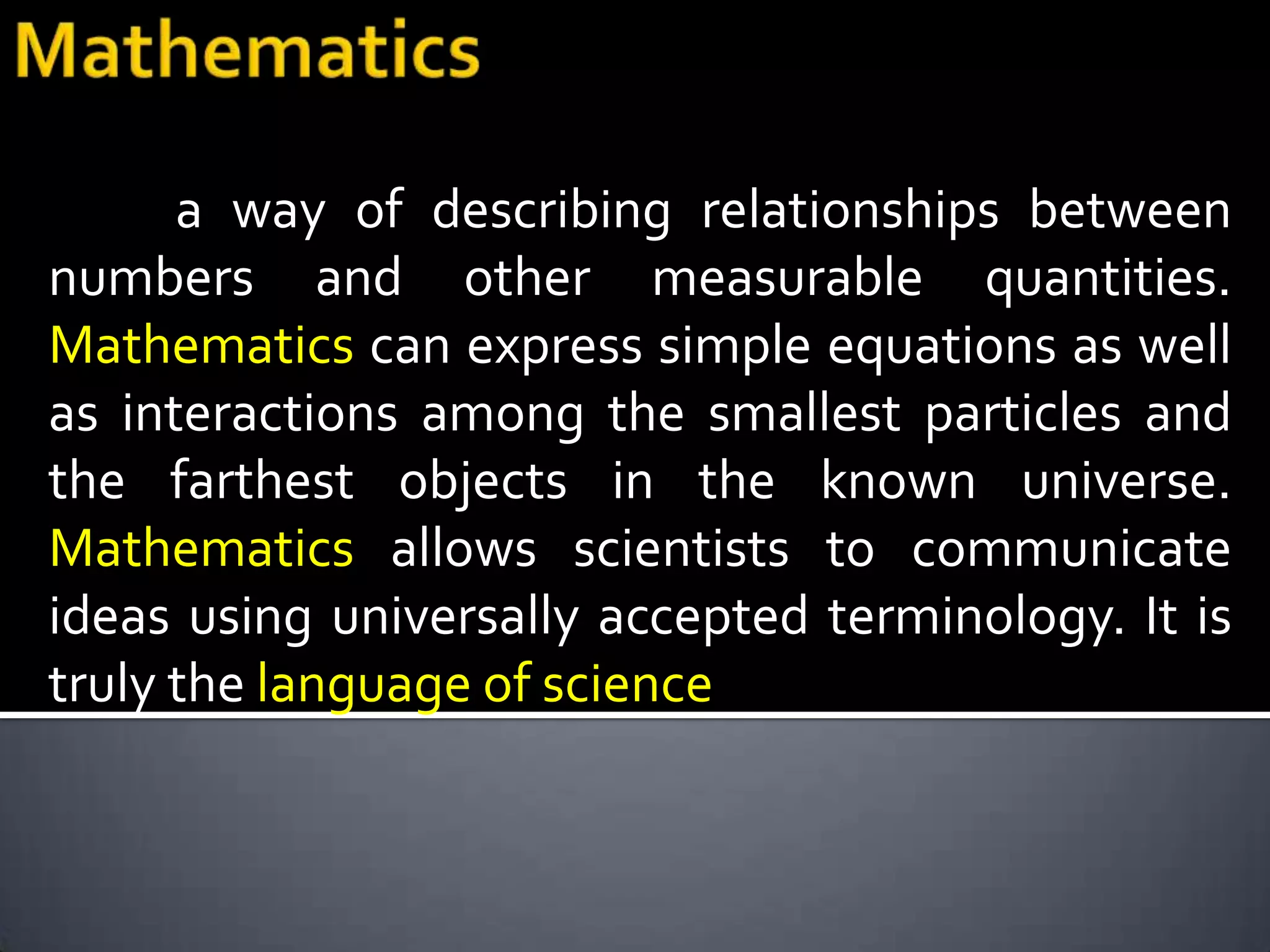 a way of describing relationships between
numbers and other measurable quantities.
Mathematics can express simple equations as well
as interactions among the smallest particles and
the farthest objects in the known universe.
Mathematics allows scientists to communicate
ideas using universally accepted terminology. It is
truly the language of science
 