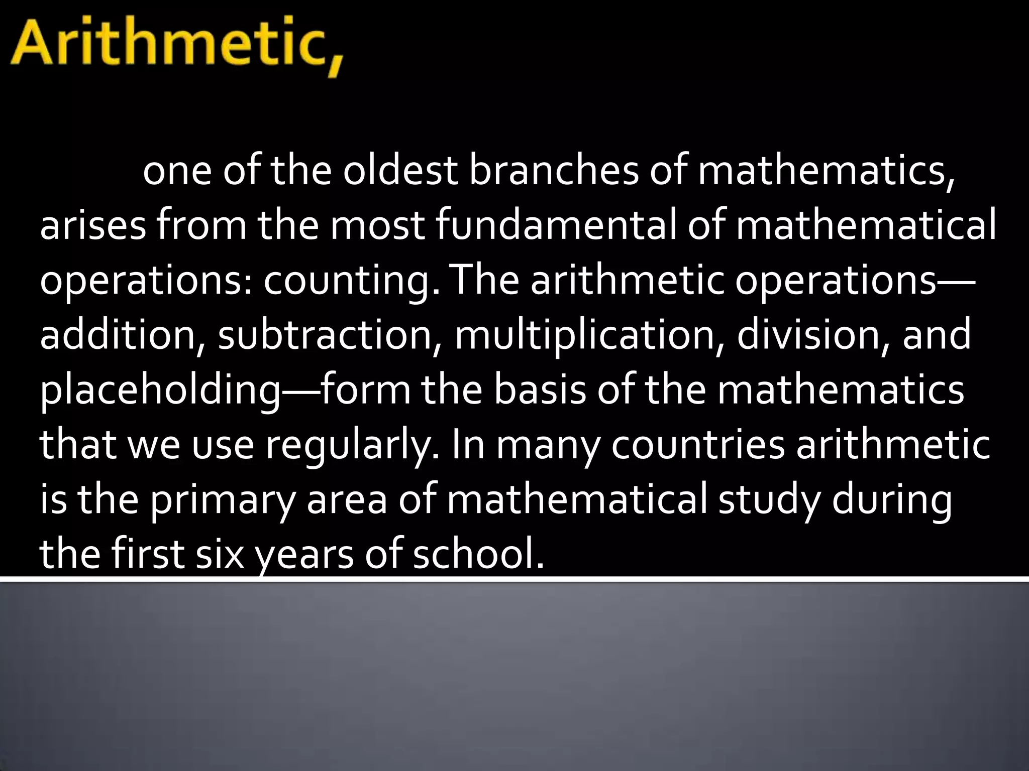 one of the oldest branches of mathematics,
arises from the most fundamental of mathematical
operations: counting. The arithmetic operations—
addition, subtraction, multiplication, division, and
placeholding—form the basis of the mathematics
that we use regularly. In many countries arithmetic
is the primary area of mathematical study during
the first six years of school.
 