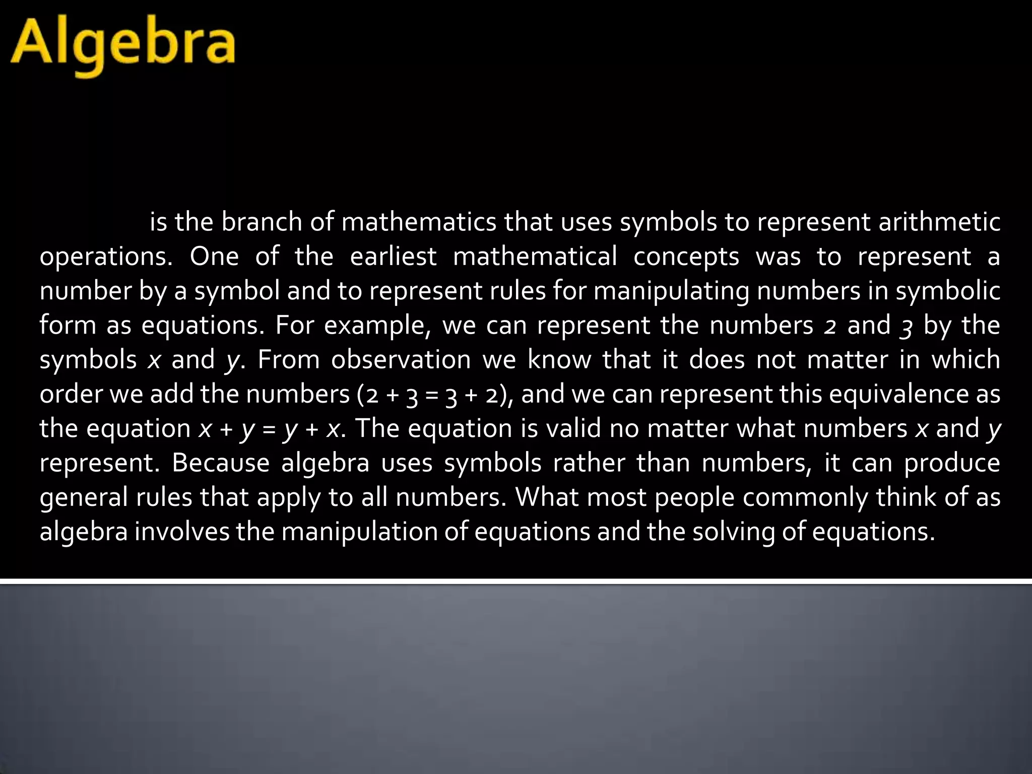is the branch of mathematics that uses symbols to represent arithmetic
operations. One of the earliest mathematical concepts was to represent a
number by a symbol and to represent rules for manipulating numbers in symbolic
form as equations. For example, we can represent the numbers 2 and 3 by the
symbols x and y. From observation we know that it does not matter in which
order we add the numbers (2 + 3 = 3 + 2), and we can represent this equivalence as
the equation x + y = y + x. The equation is valid no matter what numbers x and y
represent. Because algebra uses symbols rather than numbers, it can produce
general rules that apply to all numbers. What most people commonly think of as
algebra involves the manipulation of equations and the solving of equations.
 
