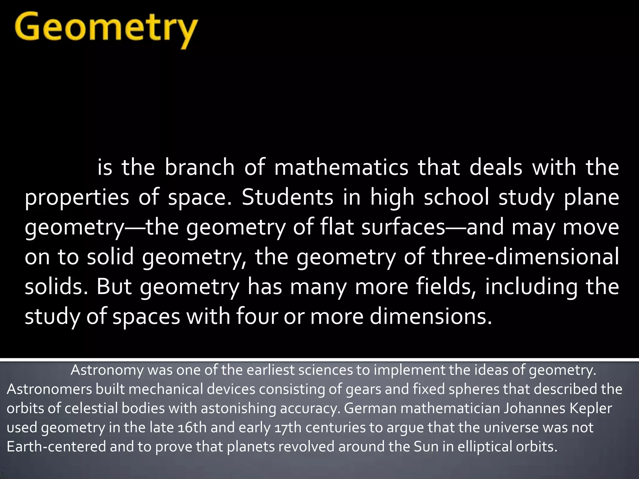 is the branch of mathematics that deals with the
  properties of space. Students in high school study plane
  geometry—the geometry of flat surfaces—and may move
  on to solid geometry, the geometry of three-dimensional
  solids. But geometry has many more fields, including the
  study of spaces with four or more dimensions.

           Astronomy was one of the earliest sciences to implement the ideas of geometry.
Astronomers built mechanical devices consisting of gears and fixed spheres that described the
orbits of celestial bodies with astonishing accuracy. German mathematician Johannes Kepler
used geometry in the late 16th and early 17th centuries to argue that the universe was not
Earth-centered and to prove that planets revolved around the Sun in elliptical orbits.
 